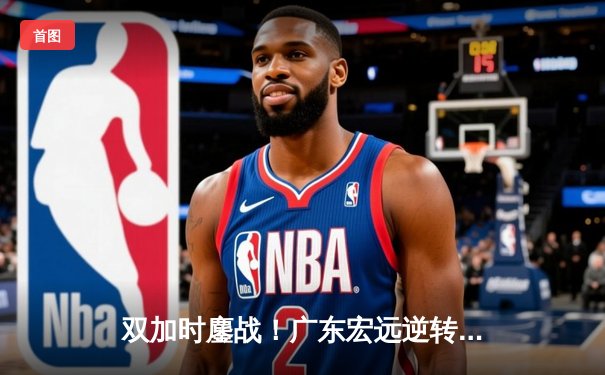 双加时鏖战！广东宏远逆转新疆夺得CBA总决赛赛点，周琦独揽36分22篮板