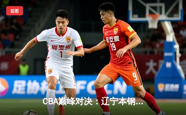 CBA巅峰对决：辽宁本钢加时力克广东宏远 赵继伟砍下35分创生涯新高