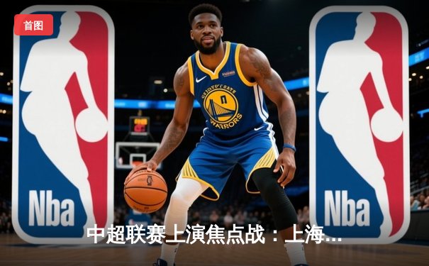 中超联赛上演焦点战：上海申花3-2绝杀北京国安，吴曦补时绝杀引爆全场