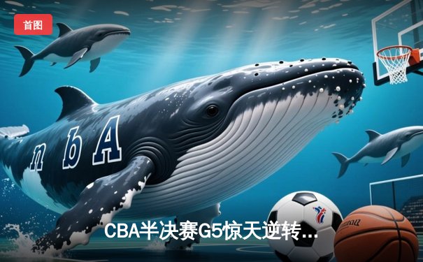 CBA半决赛G5惊天逆转！辽宁末节狂轰38分力克广东晋级总决赛