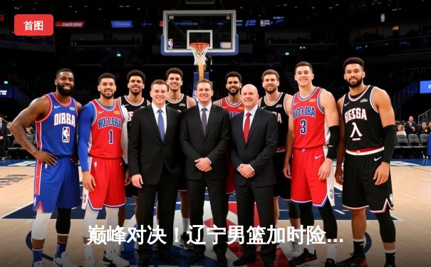 巅峰对决！辽宁男篮加时险胜广东，赵继伟33分导演逆转好戏